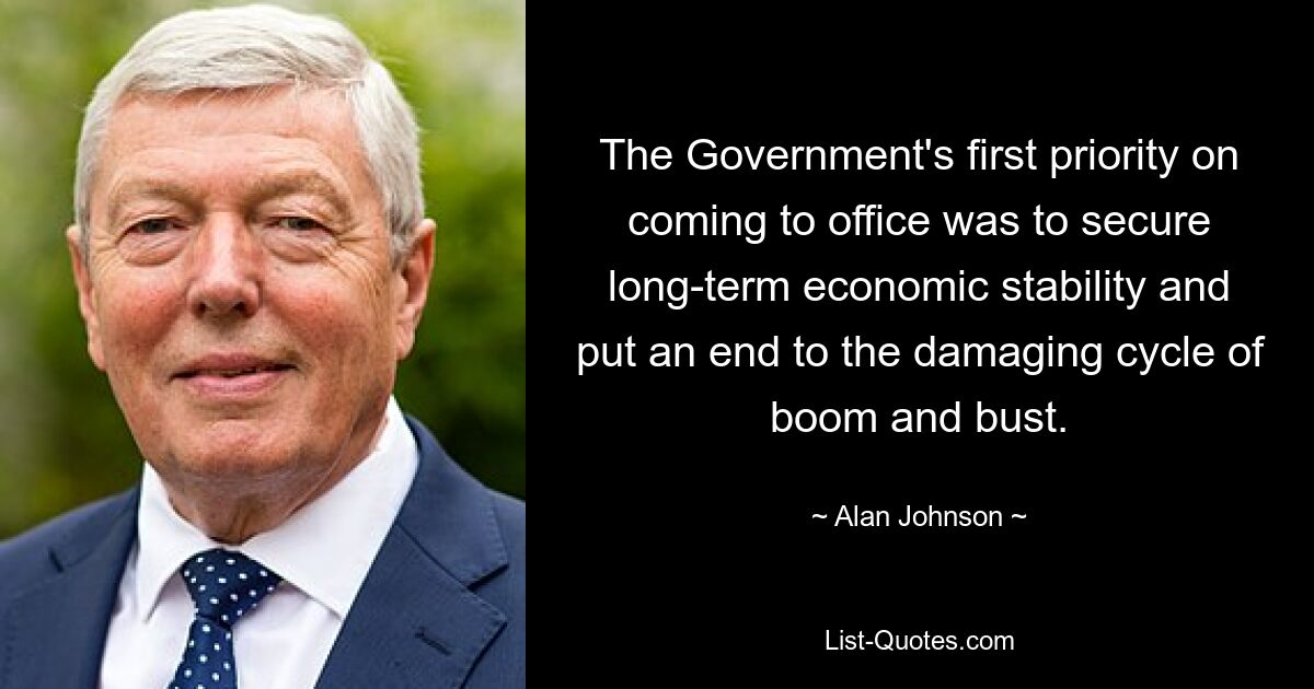 The Government's first priority on coming to office was to secure long-term economic stability and put an end to the damaging cycle of boom and bust. — © Alan Johnson