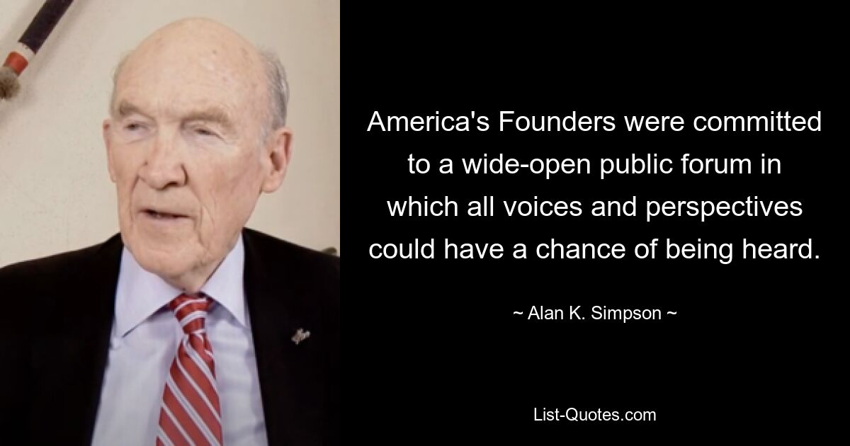 America's Founders were committed to a wide-open public forum in which all voices and perspectives could have a chance of being heard. — © Alan K. Simpson