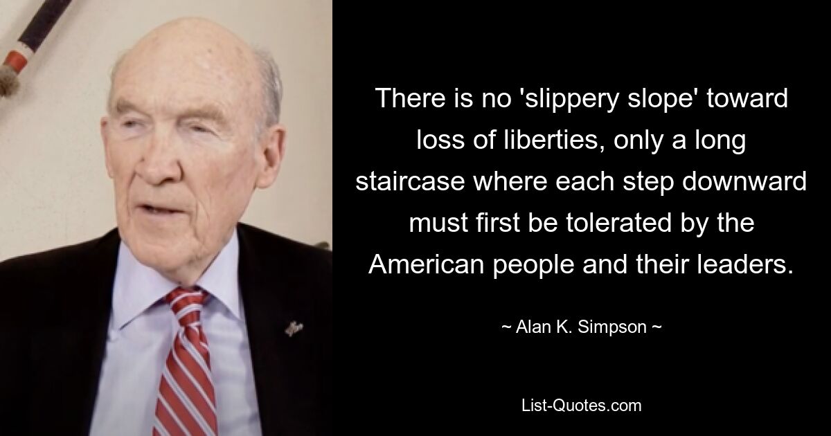 There is no 'slippery slope' toward loss of liberties, only a long staircase where each step downward must first be tolerated by the American people and their leaders. — © Alan K. Simpson