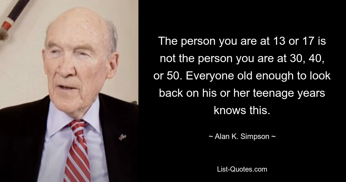 The person you are at 13 or 17 is not the person you are at 30, 40, or 50. Everyone old enough to look back on his or her teenage years knows this. — © Alan K. Simpson