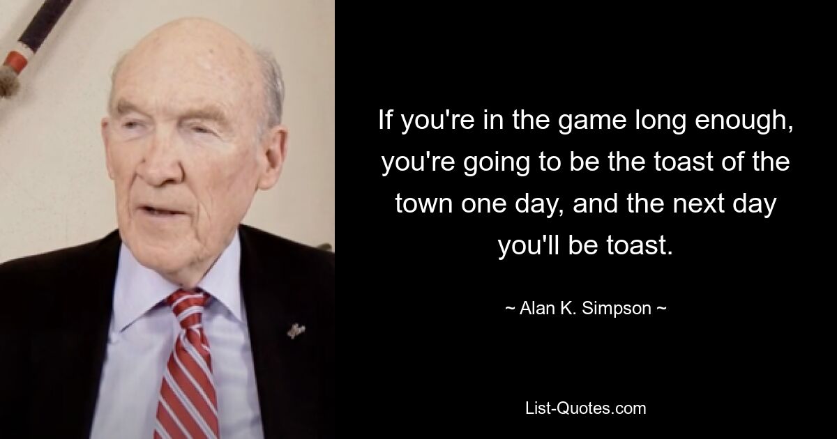 If you're in the game long enough, you're going to be the toast of the town one day, and the next day you'll be toast. — © Alan K. Simpson