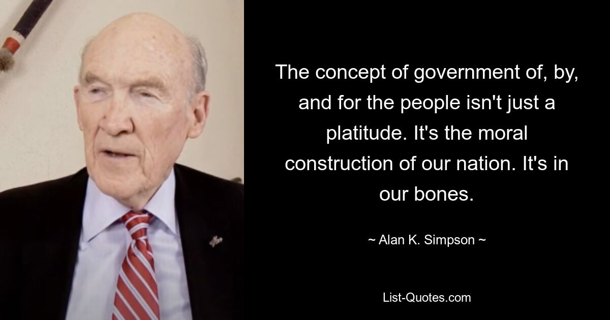 The concept of government of, by, and for the people isn't just a platitude. It's the moral construction of our nation. It's in our bones. — © Alan K. Simpson