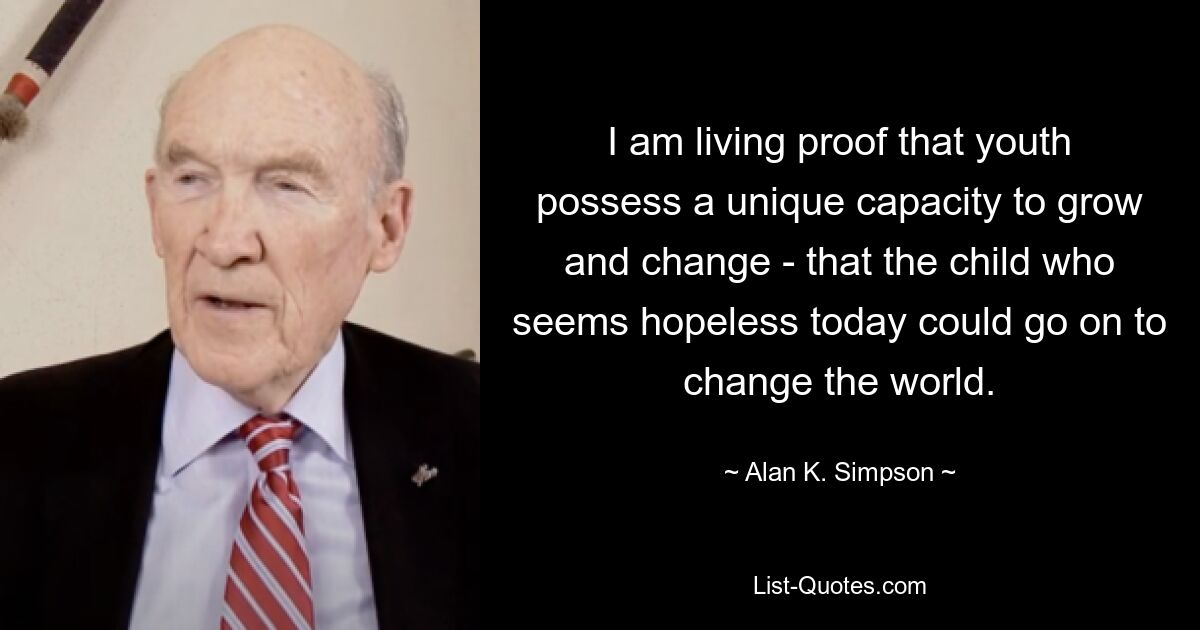 I am living proof that youth possess a unique capacity to grow and change - that the child who seems hopeless today could go on to change the world. — © Alan K. Simpson