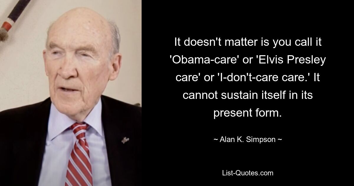 It doesn't matter is you call it 'Obama-care' or 'Elvis Presley care' or 'I-don't-care care.' It cannot sustain itself in its present form. — © Alan K. Simpson