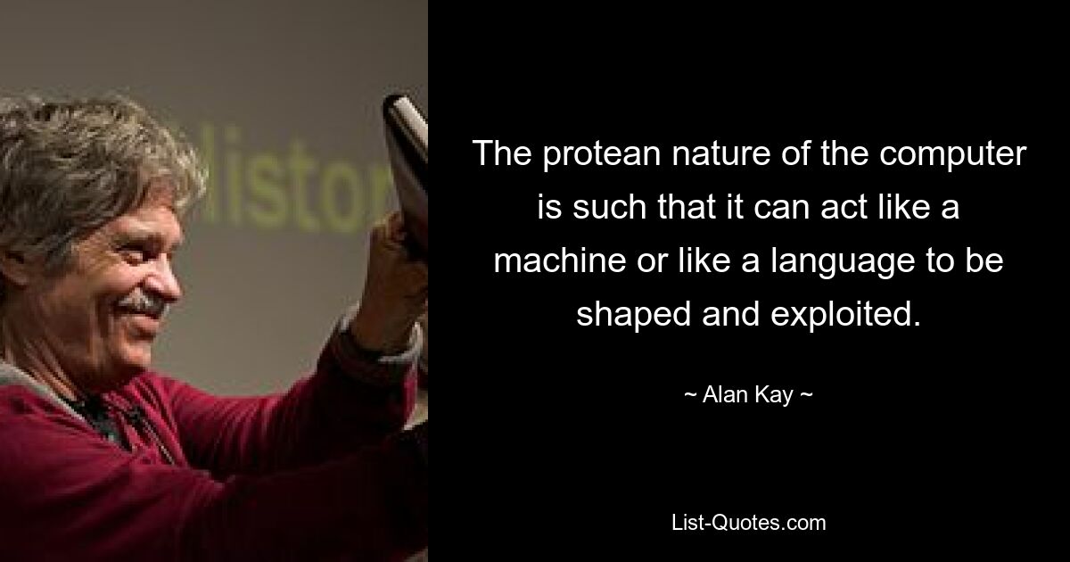 The protean nature of the computer is such that it can act like a machine or like a language to be shaped and exploited. — © Alan Kay