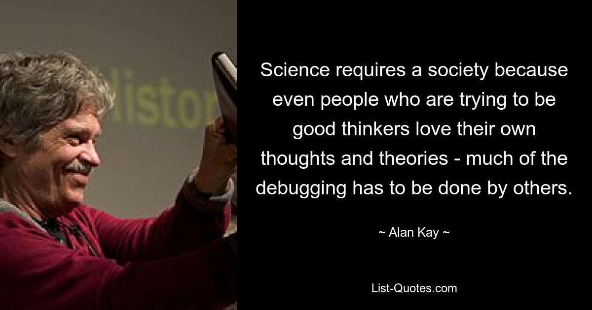 Science requires a society because even people who are trying to be good thinkers love their own thoughts and theories - much of the debugging has to be done by others. — © Alan Kay