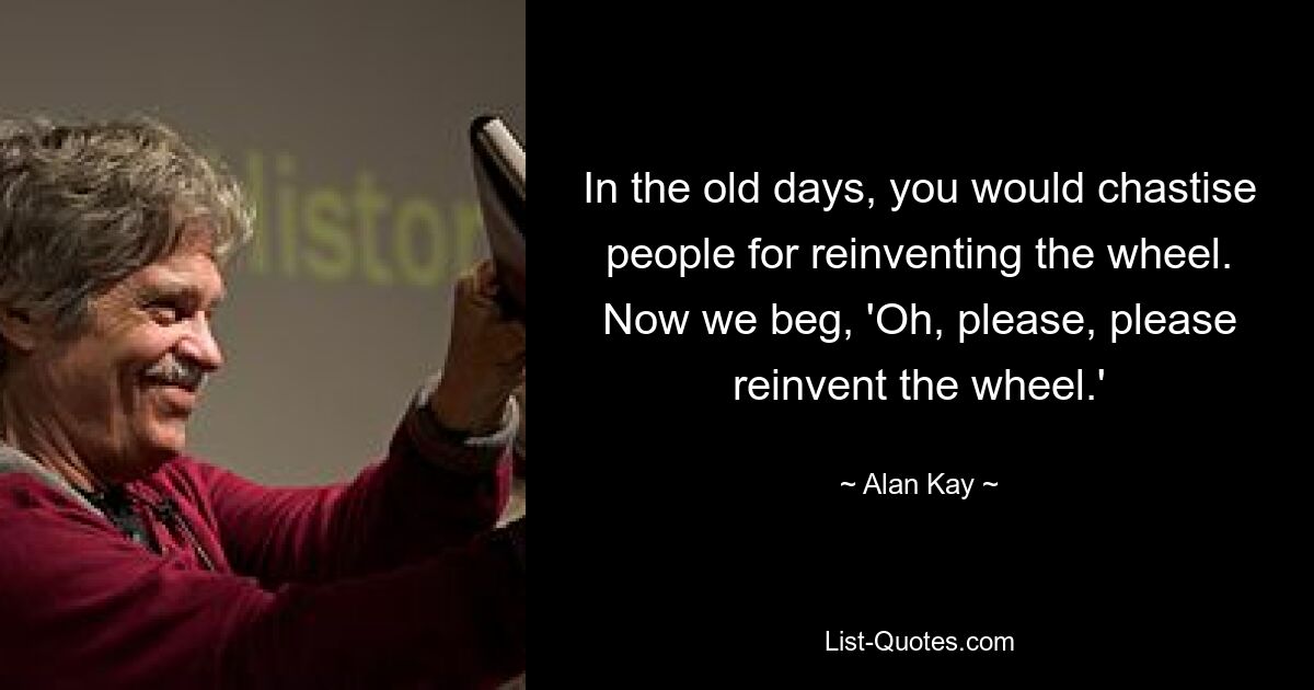 In the old days, you would chastise people for reinventing the wheel. Now we beg, 'Oh, please, please reinvent the wheel.' — © Alan Kay