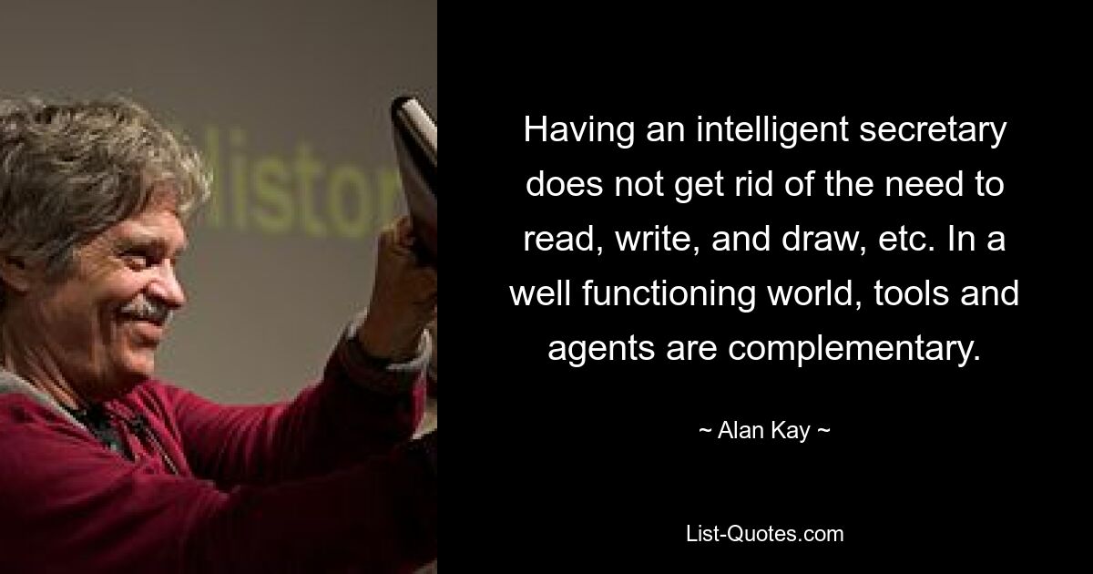 Having an intelligent secretary does not get rid of the need to read, write, and draw, etc. In a well functioning world, tools and agents are complementary. — © Alan Kay