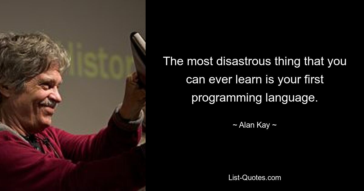 The most disastrous thing that you can ever learn is your first programming language. — © Alan Kay