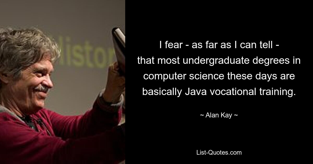 I fear - as far as I can tell - that most undergraduate degrees in computer science these days are basically Java vocational training. — © Alan Kay