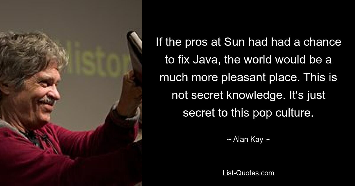 If the pros at Sun had had a chance to fix Java, the world would be a much more pleasant place. This is not secret knowledge. It's just secret to this pop culture. — © Alan Kay