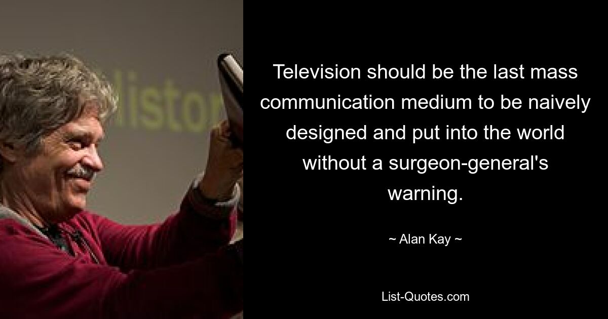 Television should be the last mass communication medium to be naively designed and put into the world without a surgeon-general's warning. — © Alan Kay