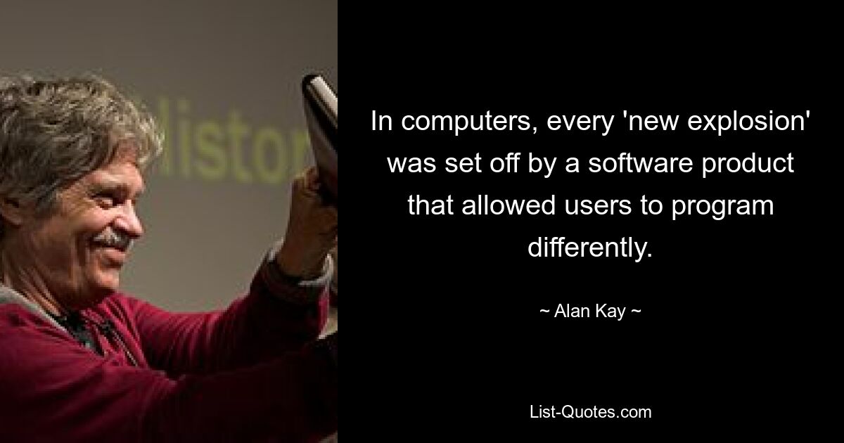 In computers, every 'new explosion' was set off by a software product that allowed users to program differently. — © Alan Kay