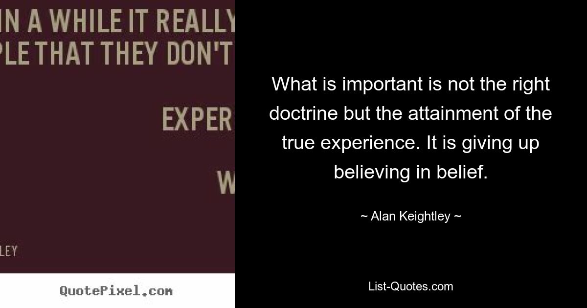 What is important is not the right doctrine but the attainment of the true experience. It is giving up believing in belief. — © Alan Keightley