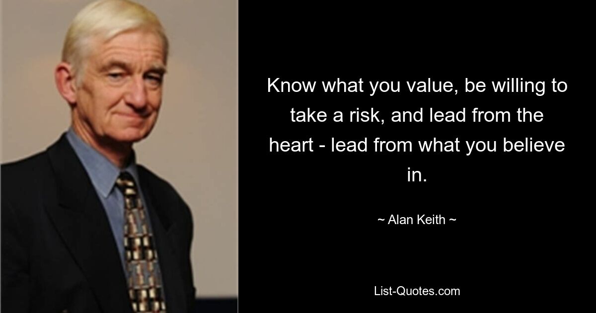 Know what you value, be willing to take a risk, and lead from the heart - lead from what you believe in. — © Alan Keith