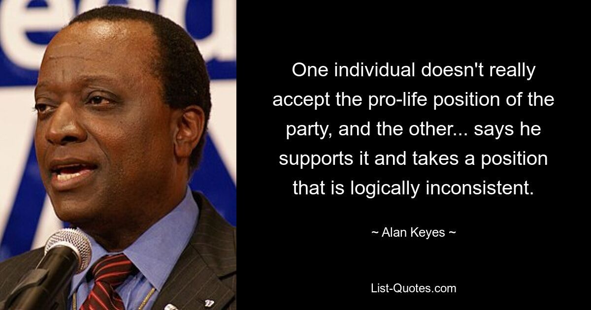 One individual doesn't really accept the pro-life position of the party, and the other... says he supports it and takes a position that is logically inconsistent. — © Alan Keyes