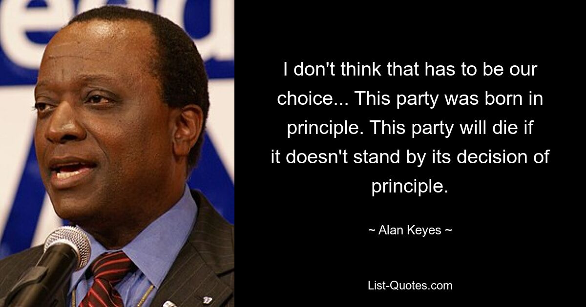 I don't think that has to be our choice... This party was born in principle. This party will die if it doesn't stand by its decision of principle. — © Alan Keyes