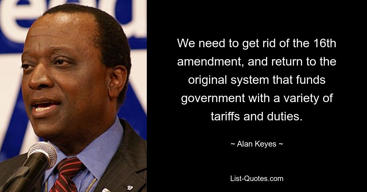 We need to get rid of the 16th amendment, and return to the original system that funds government with a variety of tariffs and duties. — © Alan Keyes