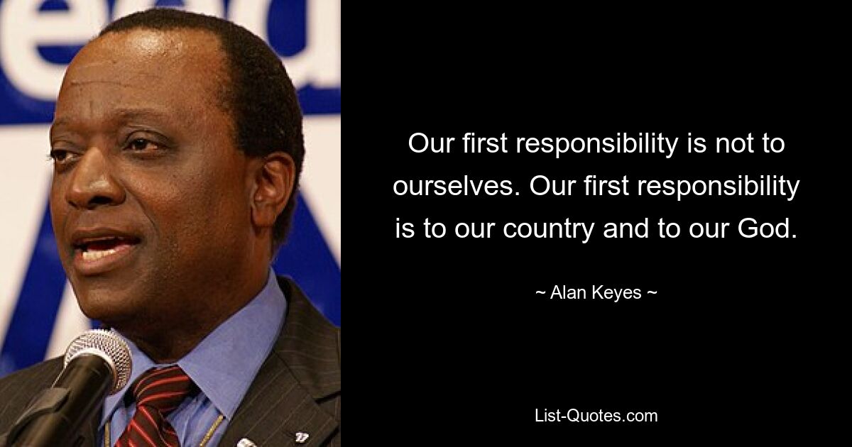 Our first responsibility is not to ourselves. Our first responsibility is to our country and to our God. — © Alan Keyes