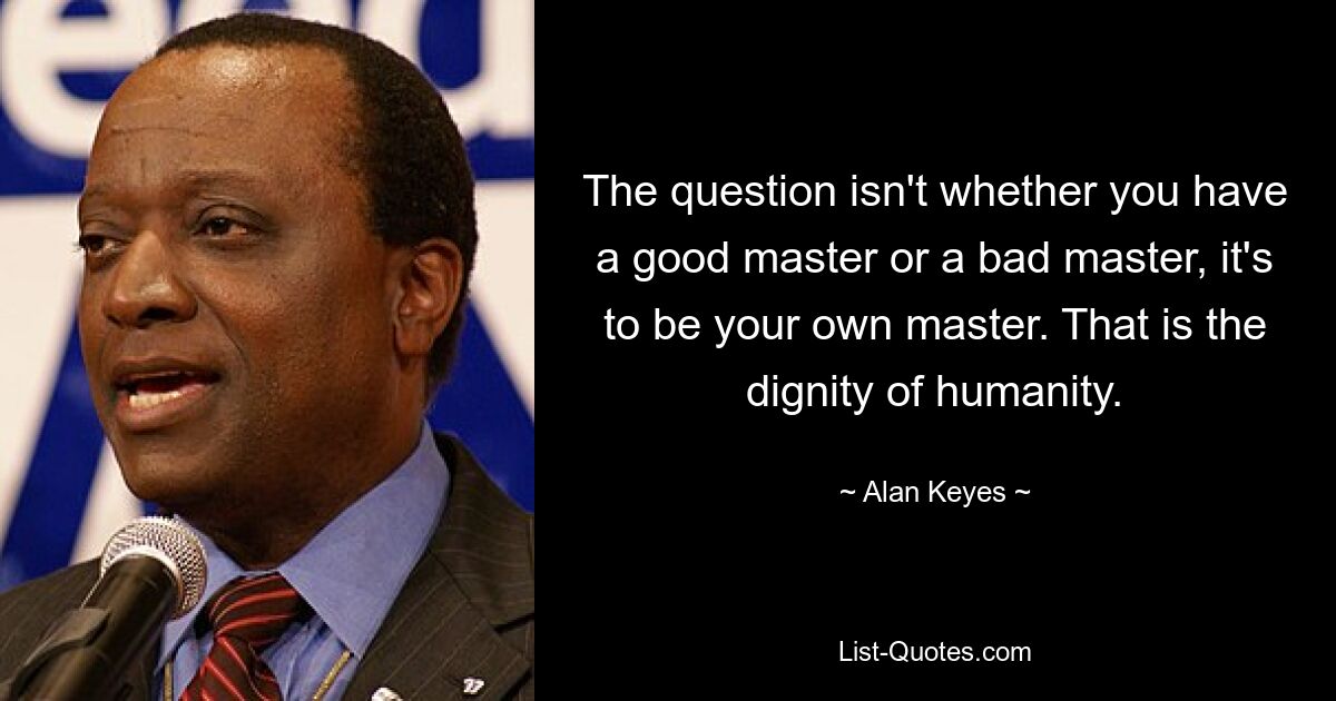 The question isn't whether you have a good master or a bad master, it's to be your own master. That is the dignity of humanity. — © Alan Keyes