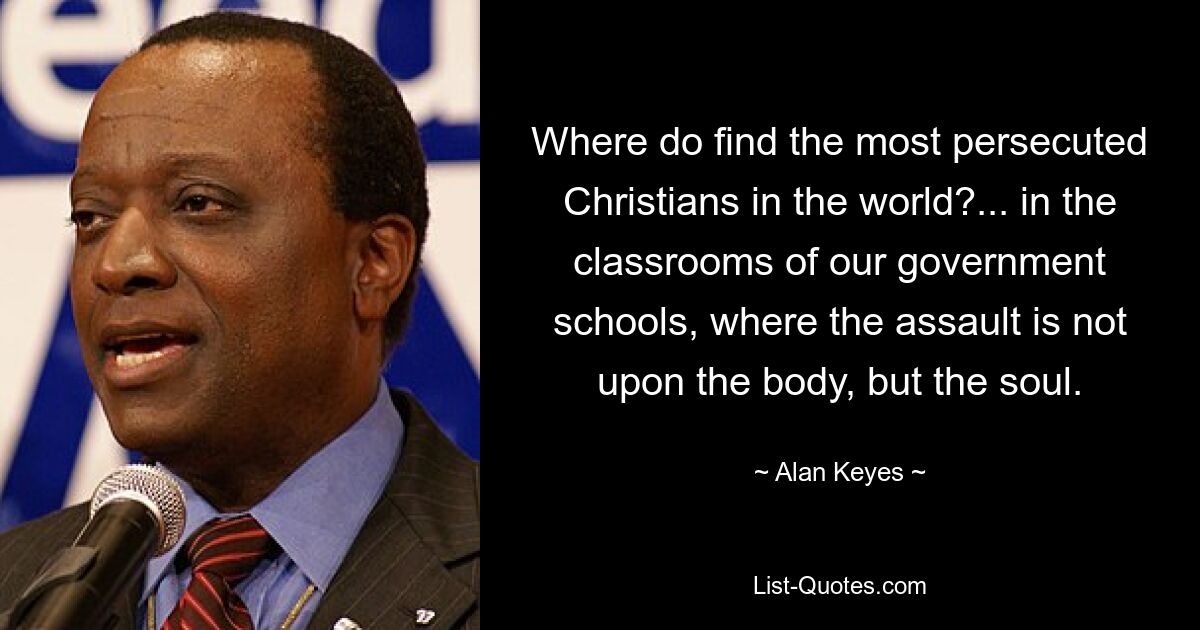 Where do find the most persecuted Christians in the world?... in the classrooms of our government schools, where the assault is not upon the body, but the soul. — © Alan Keyes