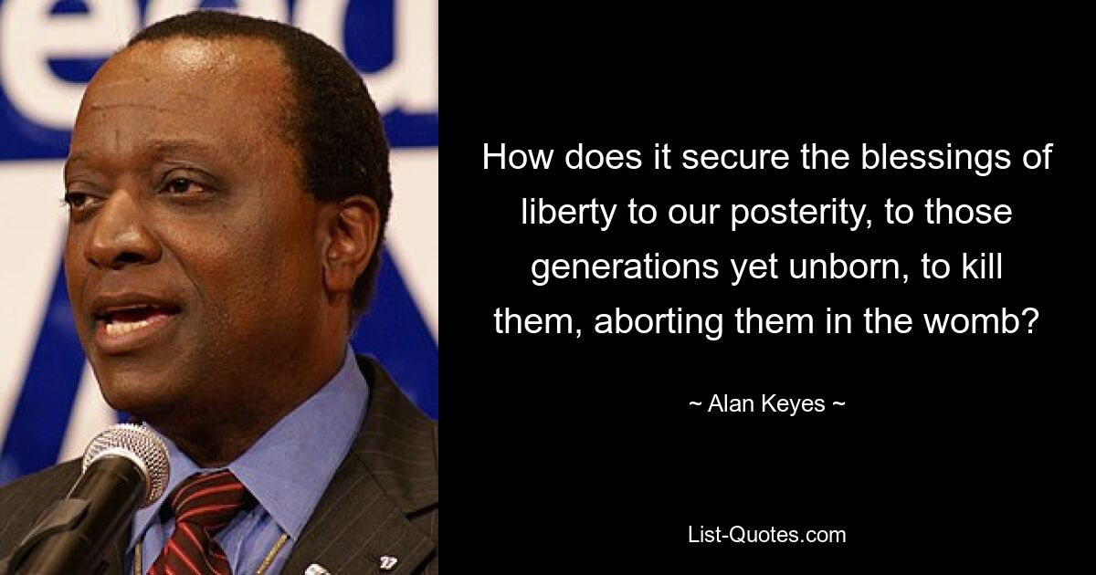 How does it secure the blessings of liberty to our posterity, to those generations yet unborn, to kill them, aborting them in the womb? — © Alan Keyes