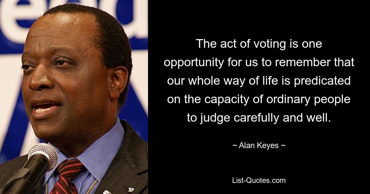 The act of voting is one opportunity for us to remember that our whole way of life is predicated on the capacity of ordinary people to judge carefully and well. — © Alan Keyes