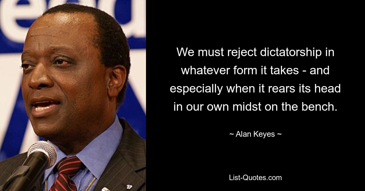 We must reject dictatorship in whatever form it takes - and especially when it rears its head in our own midst on the bench. — © Alan Keyes