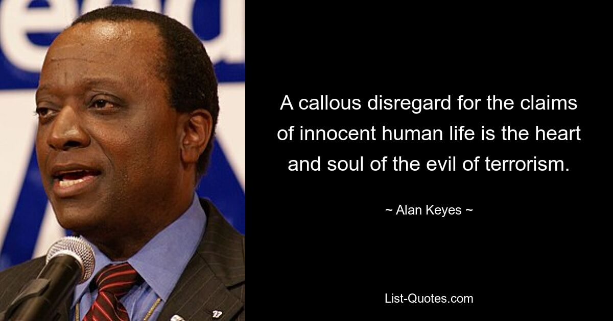 A callous disregard for the claims of innocent human life is the heart and soul of the evil of terrorism. — © Alan Keyes