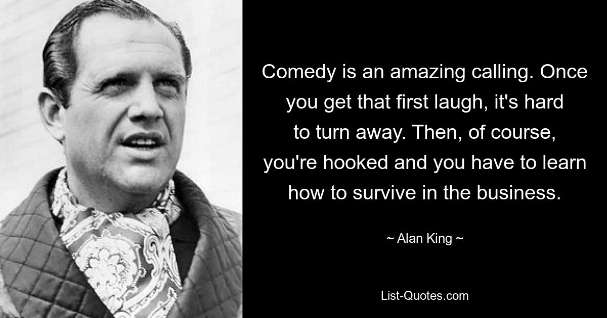 Comedy is an amazing calling. Once you get that first laugh, it's hard to turn away. Then, of course, you're hooked and you have to learn how to survive in the business. — © Alan King