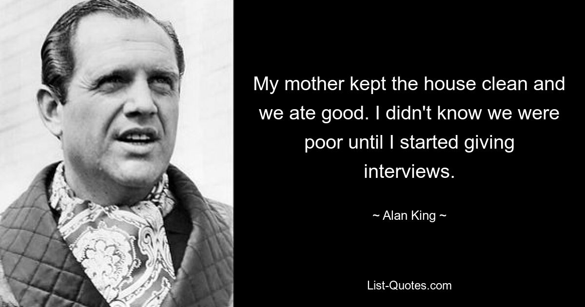 My mother kept the house clean and we ate good. I didn't know we were poor until I started giving interviews. — © Alan King