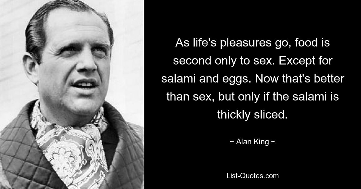 As life's pleasures go, food is second only to sex. Except for salami and eggs. Now that's better than sex, but only if the salami is thickly sliced. — © Alan King