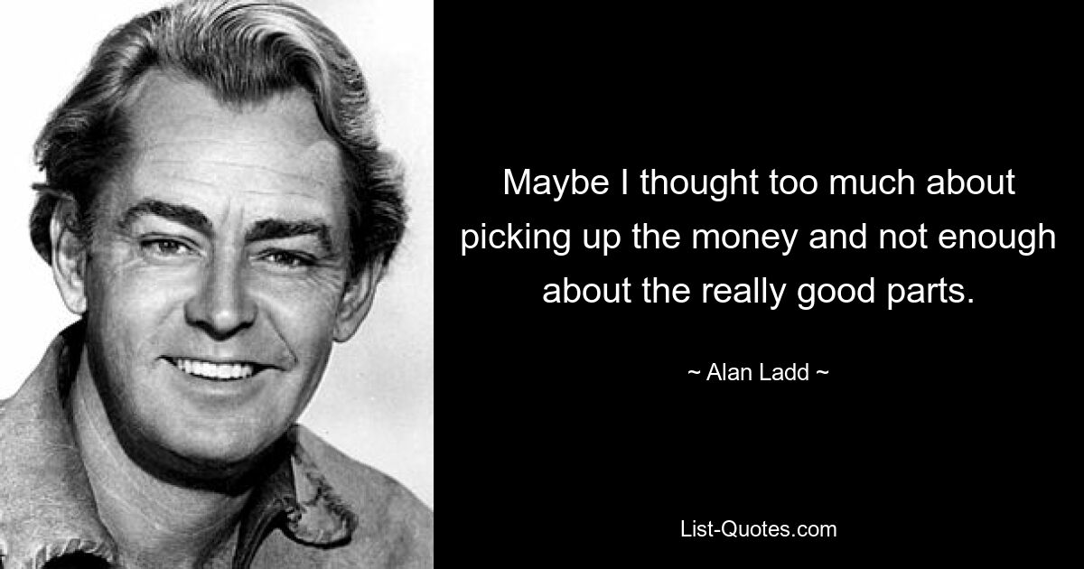 Maybe I thought too much about picking up the money and not enough about the really good parts. — © Alan Ladd