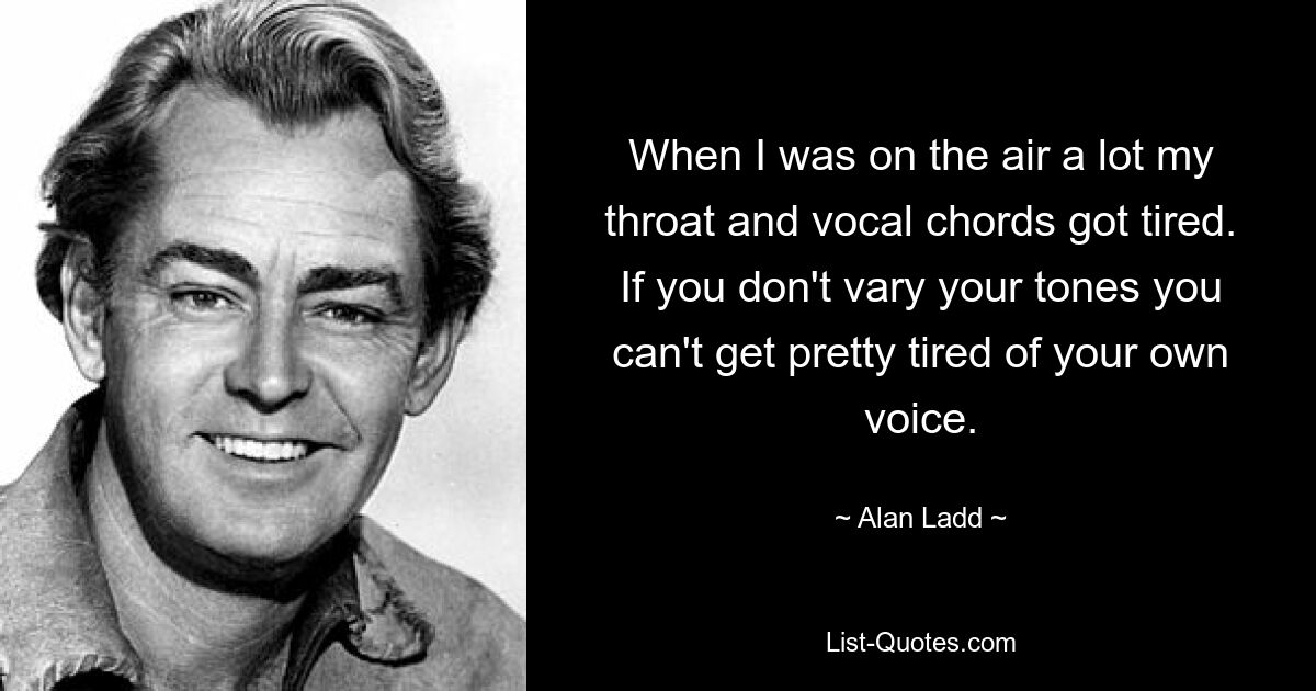 When I was on the air a lot my throat and vocal chords got tired. If you don't vary your tones you can't get pretty tired of your own voice. — © Alan Ladd