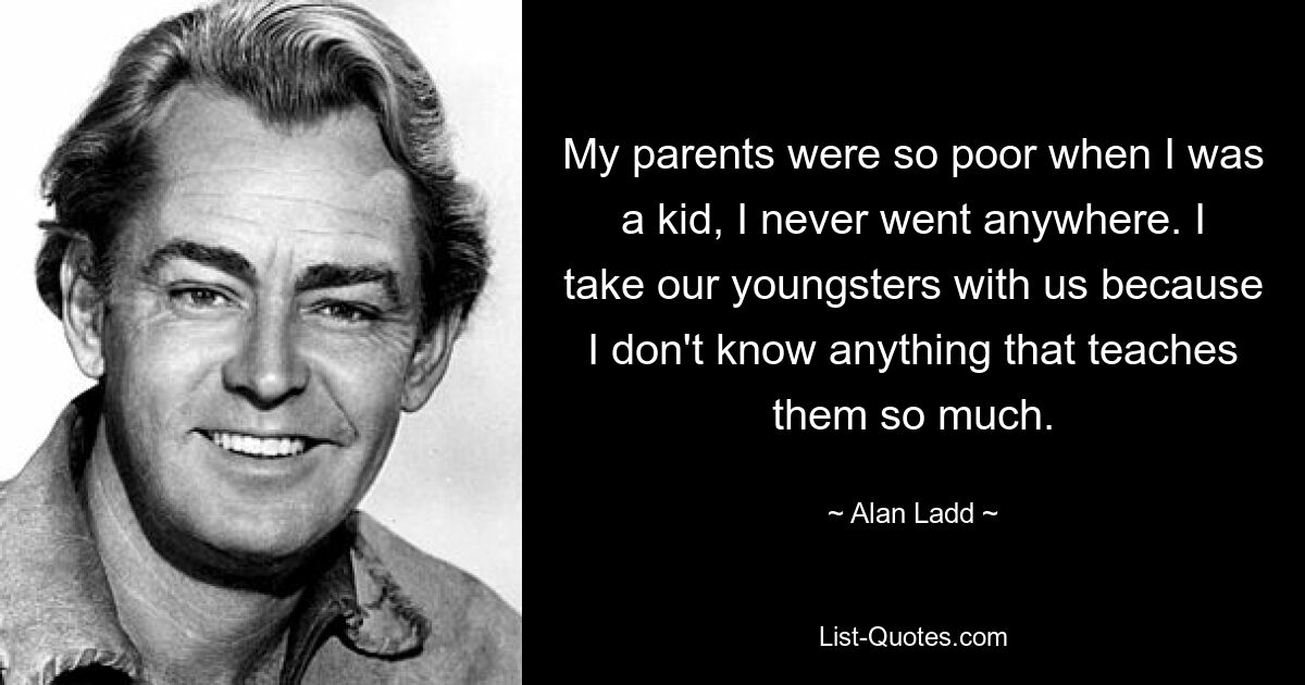 My parents were so poor when I was a kid, I never went anywhere. I take our youngsters with us because I don't know anything that teaches them so much. — © Alan Ladd