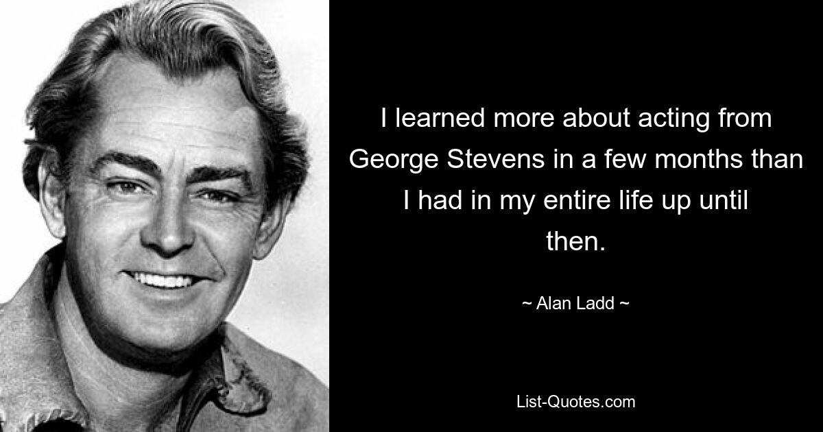 I learned more about acting from George Stevens in a few months than I had in my entire life up until then. — © Alan Ladd