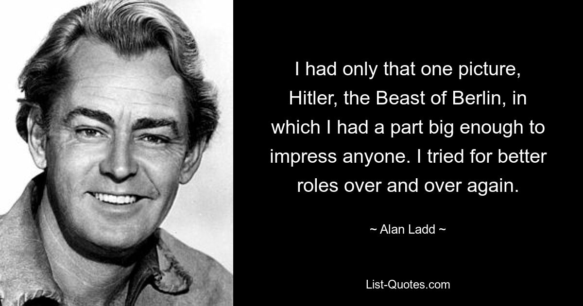 I had only that one picture, Hitler, the Beast of Berlin, in which I had a part big enough to impress anyone. I tried for better roles over and over again. — © Alan Ladd