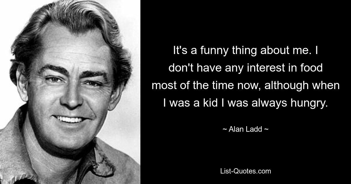 It's a funny thing about me. I don't have any interest in food most of the time now, although when I was a kid I was always hungry. — © Alan Ladd