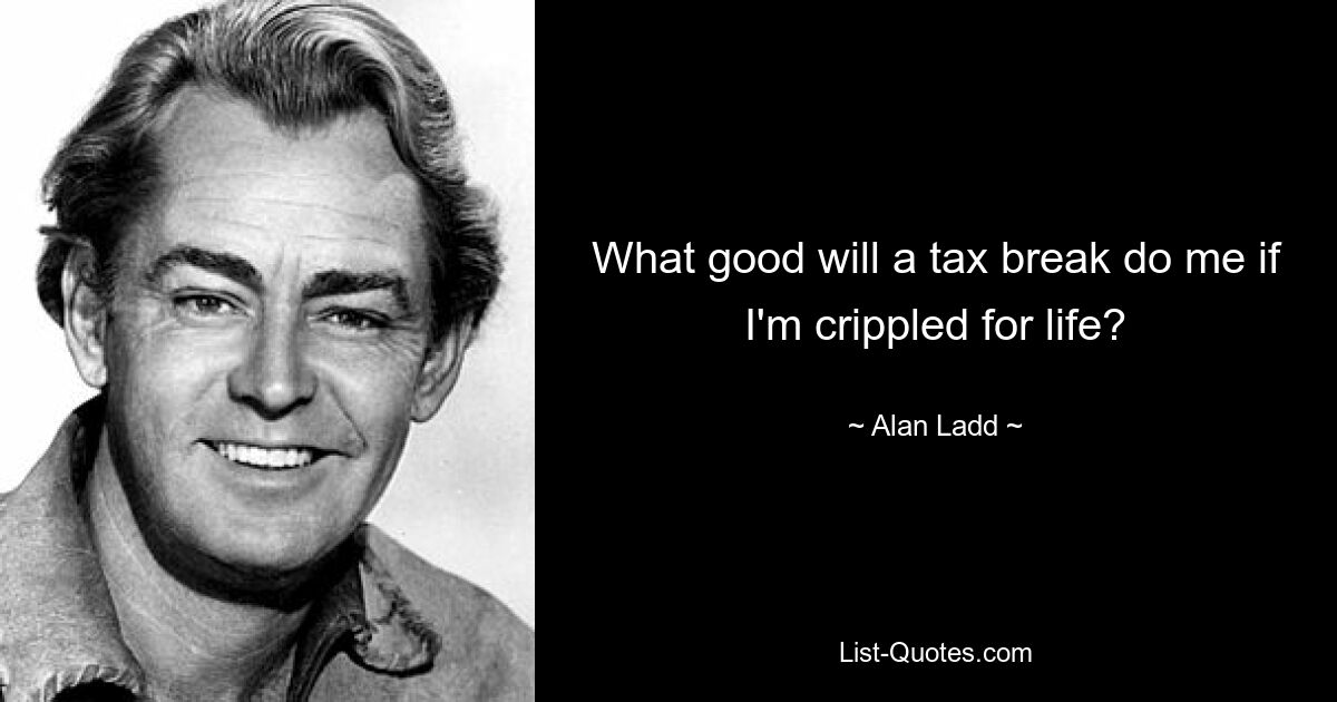 What good will a tax break do me if I'm crippled for life? — © Alan Ladd