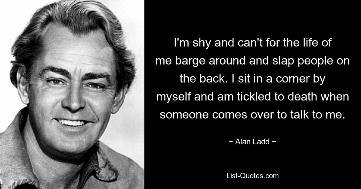 I'm shy and can't for the life of me barge around and slap people on the back. I sit in a corner by myself and am tickled to death when someone comes over to talk to me. — © Alan Ladd