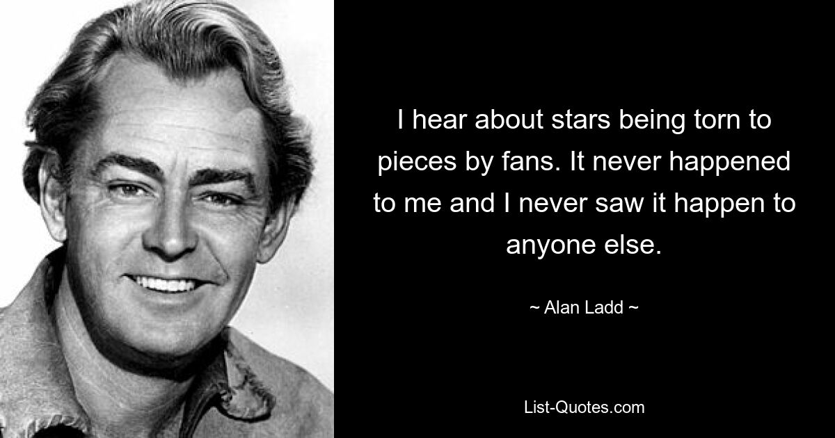 I hear about stars being torn to pieces by fans. It never happened to me and I never saw it happen to anyone else. — © Alan Ladd