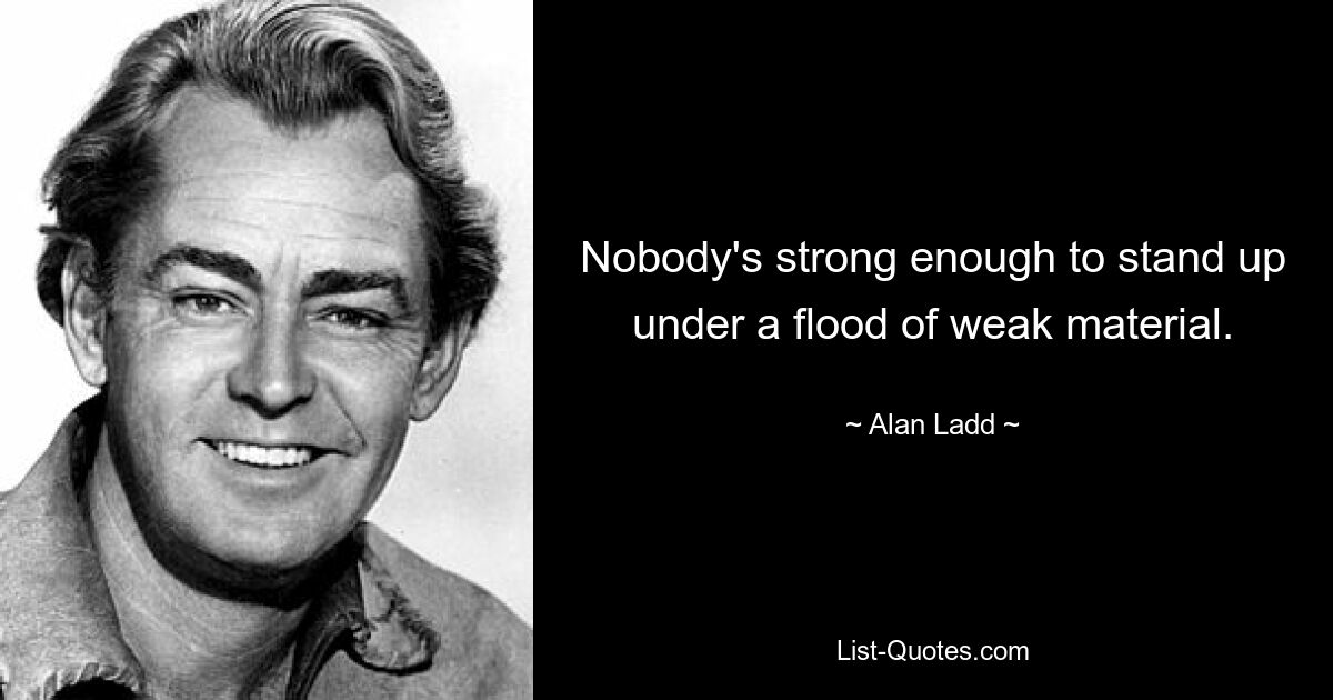 Nobody's strong enough to stand up under a flood of weak material. — © Alan Ladd