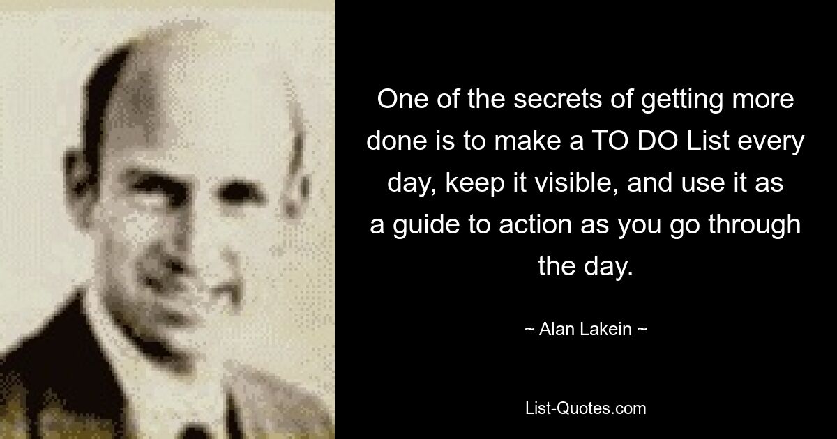 One of the secrets of getting more done is to make a TO DO List every day, keep it visible, and use it as a guide to action as you go through the day. — © Alan Lakein