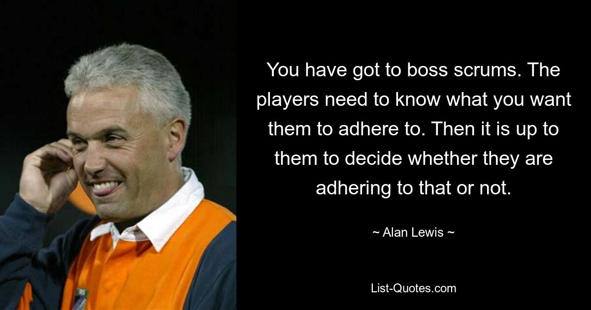 You have got to boss scrums. The players need to know what you want them to adhere to. Then it is up to them to decide whether they are adhering to that or not. — © Alan Lewis