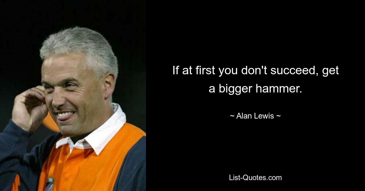 If at first you don't succeed, get a bigger hammer. — © Alan Lewis