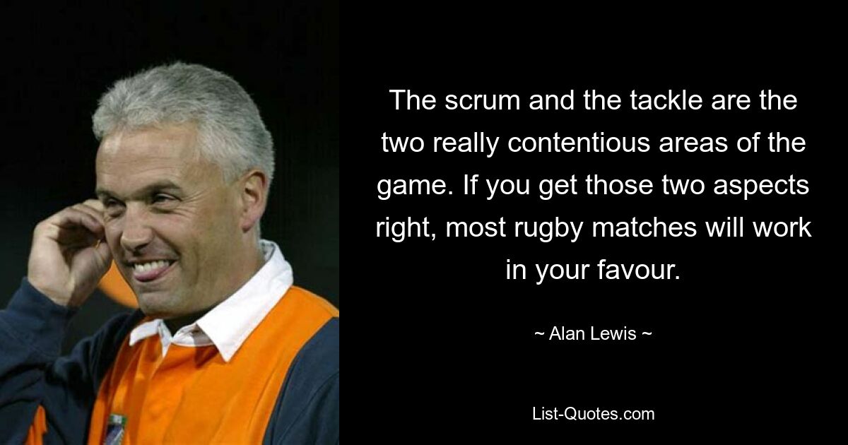 The scrum and the tackle are the two really contentious areas of the game. If you get those two aspects right, most rugby matches will work in your favour. — © Alan Lewis