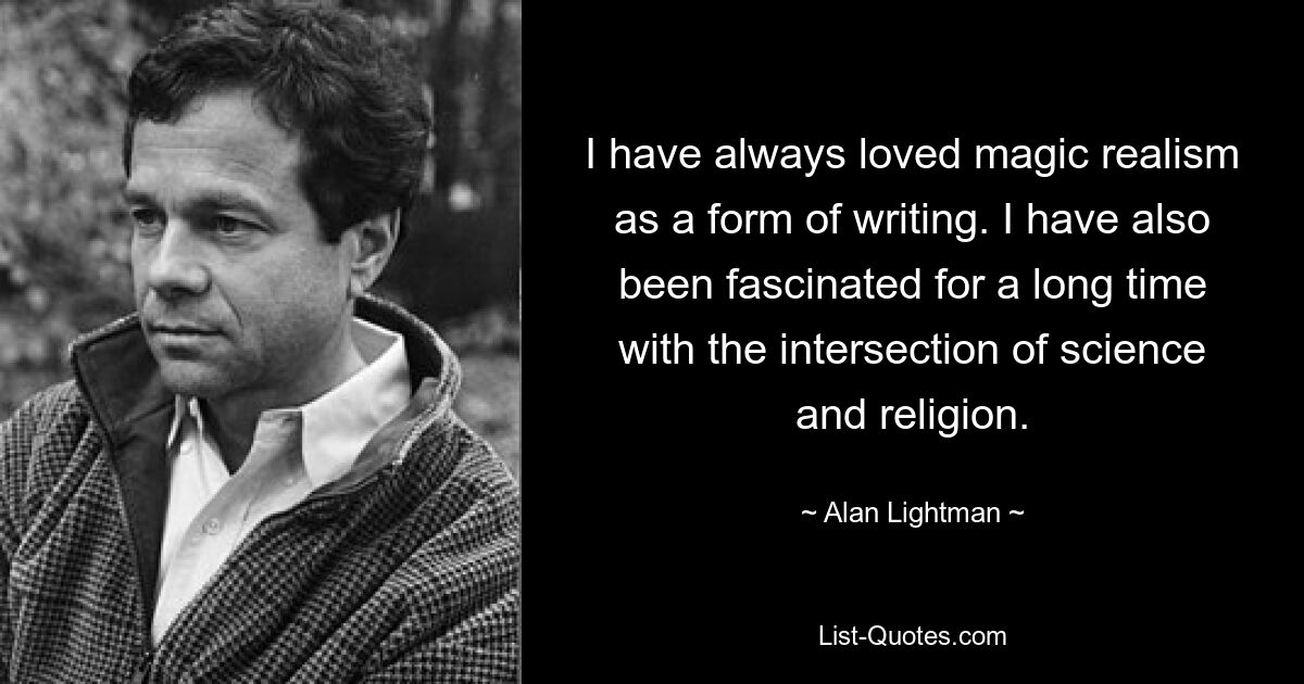 I have always loved magic realism as a form of writing. I have also been fascinated for a long time with the intersection of science and religion. — © Alan Lightman