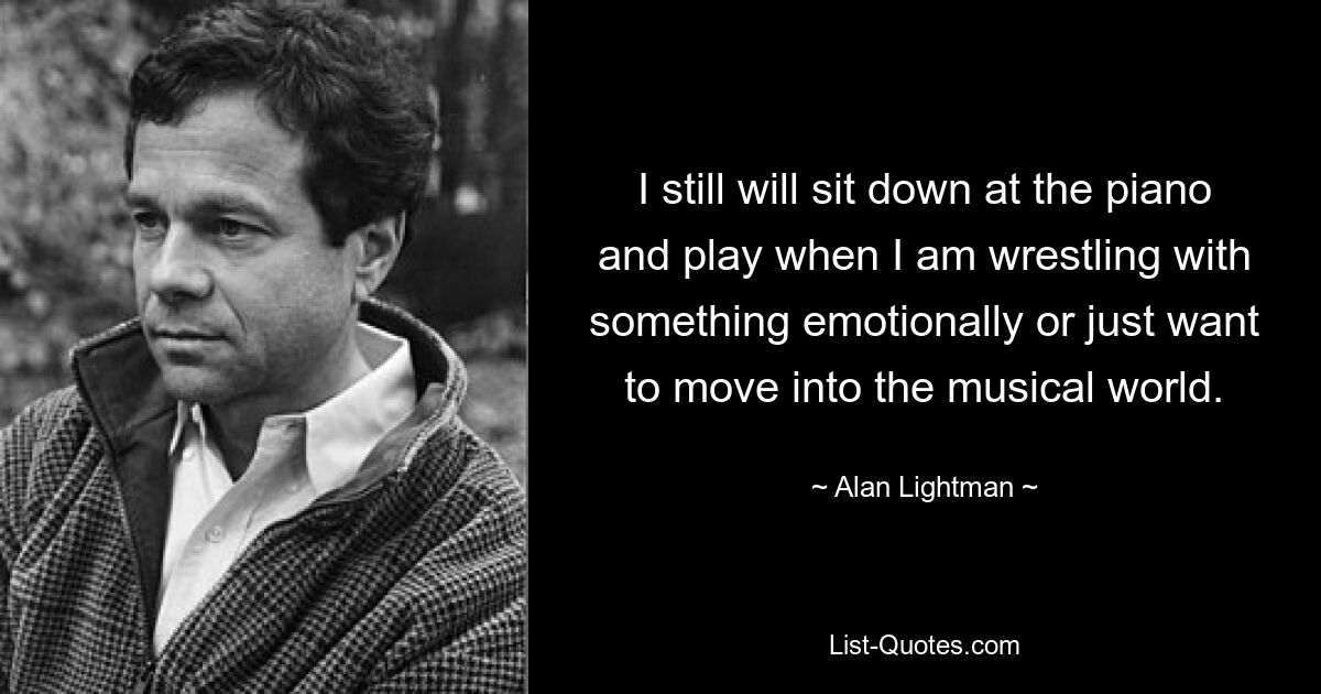 I still will sit down at the piano and play when I am wrestling with something emotionally or just want to move into the musical world. — © Alan Lightman