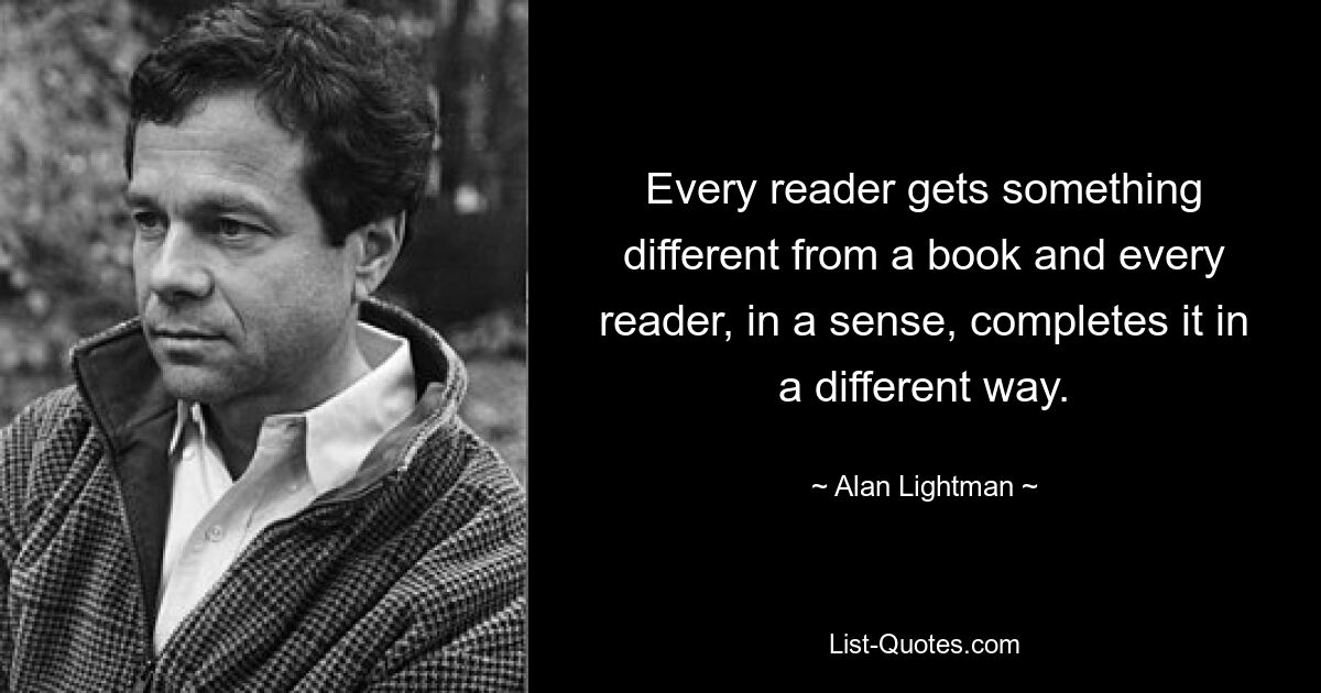 Every reader gets something different from a book and every reader, in a sense, completes it in a different way. — © Alan Lightman