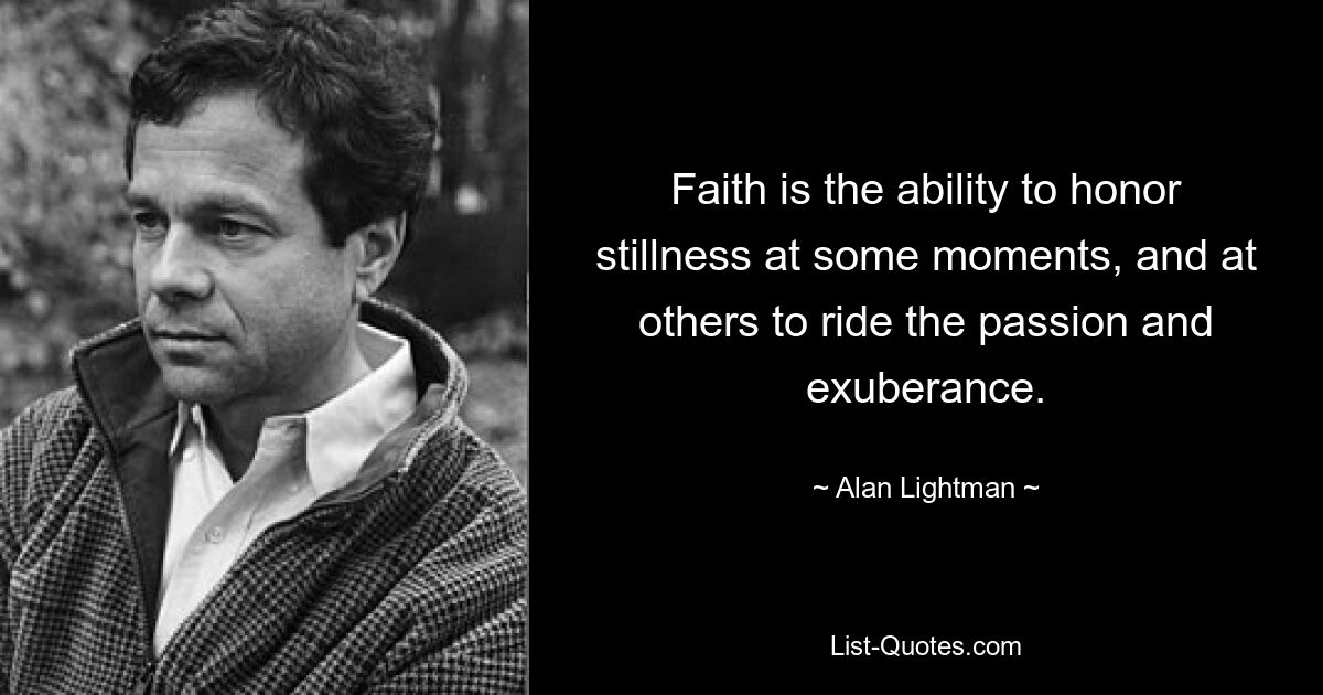 Faith is the ability to honor stillness at some moments, and at others to ride the passion and exuberance. — © Alan Lightman